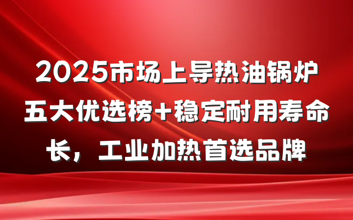 2025市场上导热油锅炉五大优选榜 稳定耐用寿命长,工业加热首选品牌