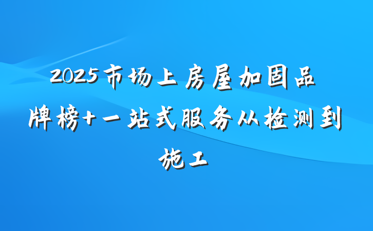 2025市场上房屋加固品牌榜 一站式服务从检测到施工