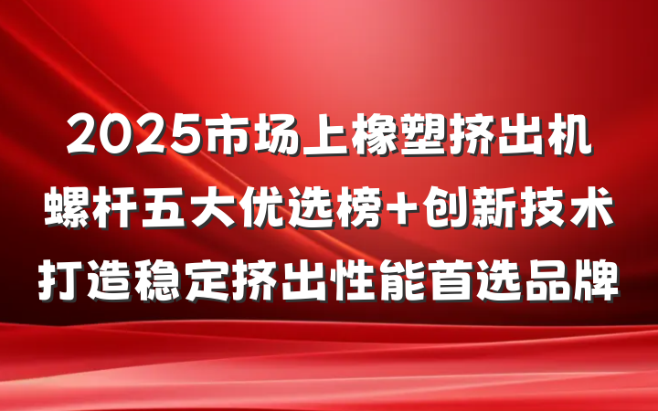 2025市场上橡塑挤出机螺杆五大优选榜 创新技术打造稳定挤出性能首选品牌