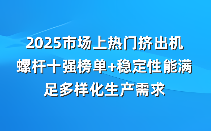 2025市场上热门挤出机螺杆十强榜单 稳定性能满足多样化生产需求