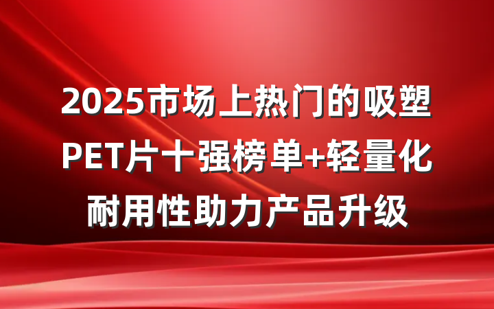 2025市场上热门的吸塑PET片十强榜单 轻量化耐用性助力产品升级
