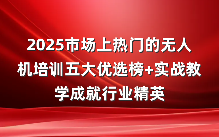 2025市场上热门的无人机培训五大优选榜 实战教学成就行业精英