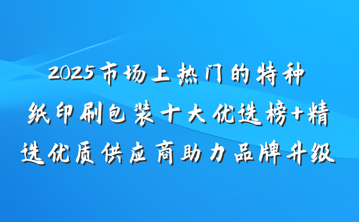 2025市场上热门的特种纸印刷包装十大优选榜 精选优质供应商助力品牌升级