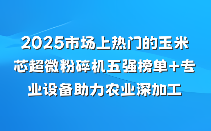 2025市场上热门的玉米芯超微粉碎机五强榜单 专业设备助力农业深加工