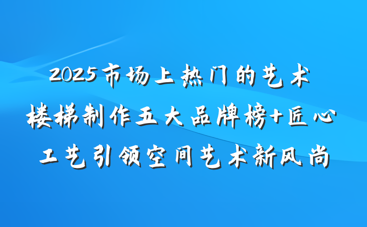 2025市场上热门的艺术楼梯制作五大品牌榜 匠心工艺引领空间艺术新风尚