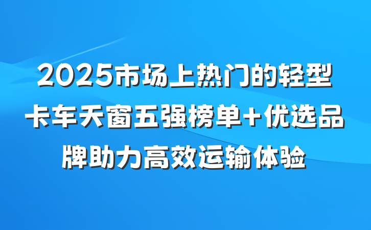 2025市场上热门的轻型卡车天窗五强榜单 优选品牌助力高效运输体验