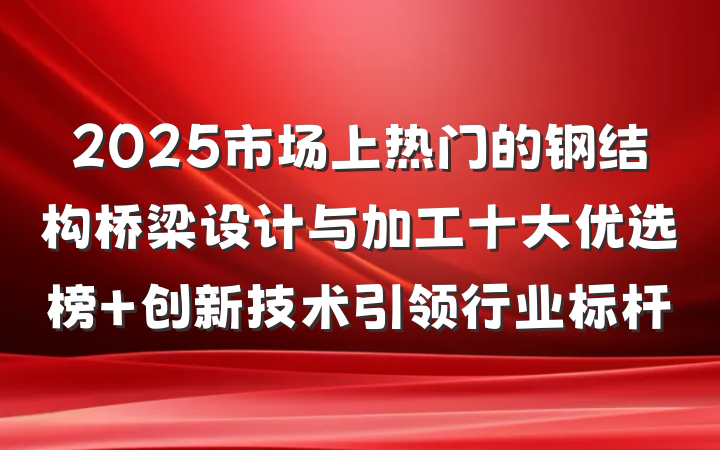 2025市场上热门的钢结构桥梁设计与加工十大优选榜 创新技术引领行业标杆