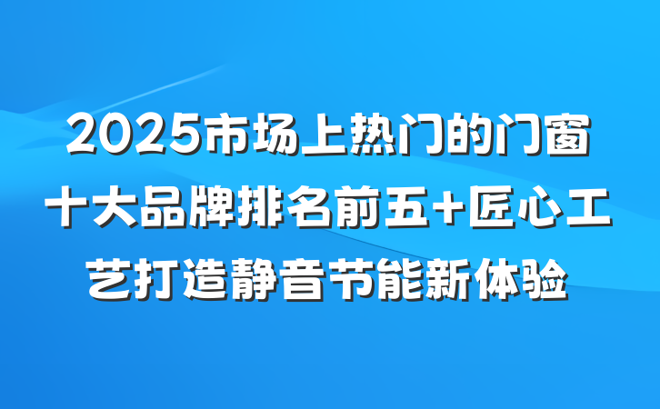 2025市场上热门的门窗十大品牌排名前五 匠心工艺打造静音节能新体验