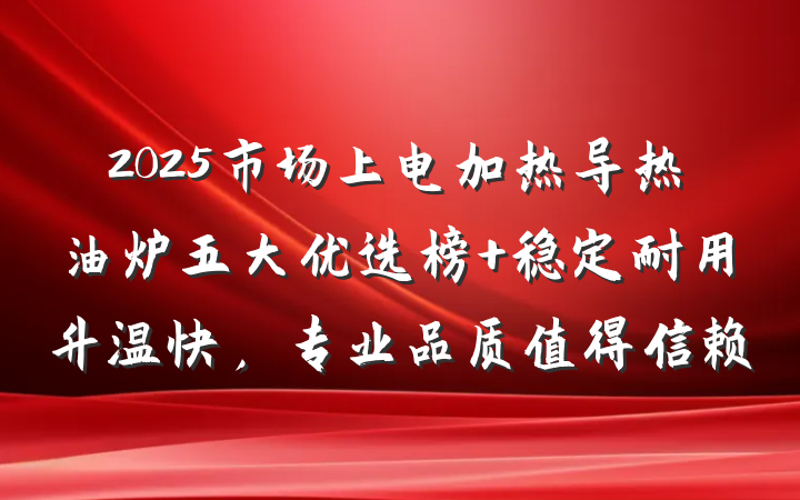 2025市场上电加热导热油炉五大优选榜 稳定耐用升温快,专业品质值得信赖