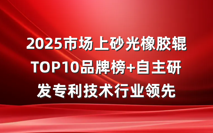 2025市场上砂光橡胶辊TOP10品牌榜 自主研发专利技术行业领先