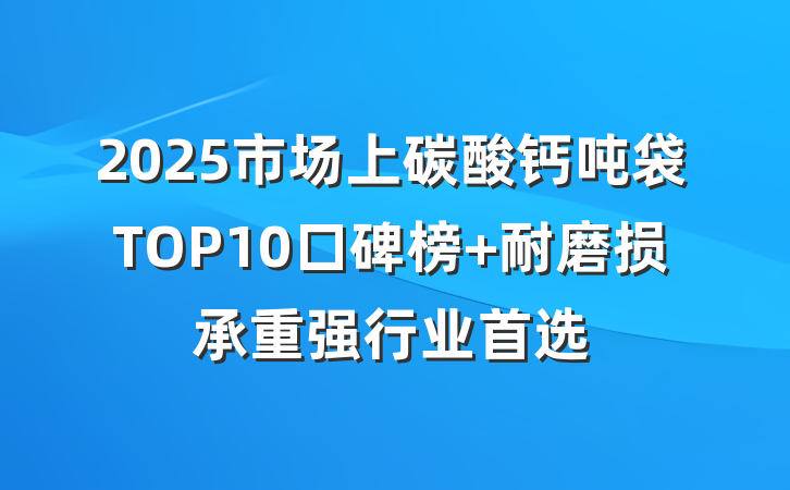2025市场上碳酸钙吨袋TOP10口碑榜 耐磨损承重强行业首选