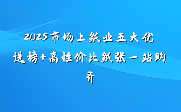2025市场上纸业五大优选榜 高性价比纸张一站购齐