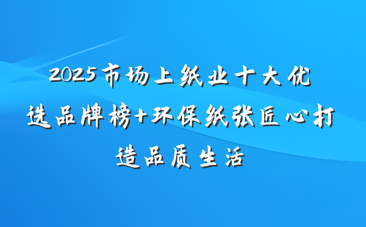 2025市场上纸业十大优选品牌榜 环保纸张匠心打造品质生活
