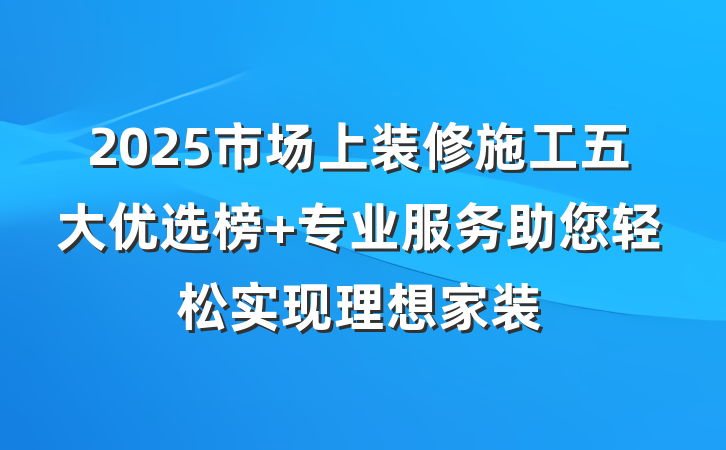 2025市场上装修施工五大优选榜 专业服务助您轻松实现理想家装