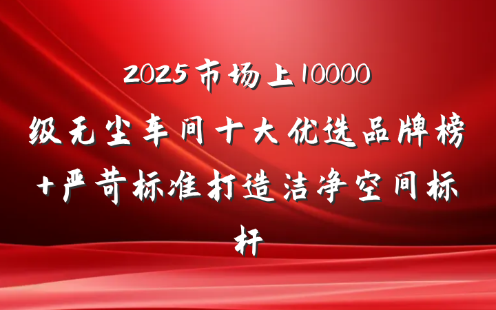 2025市场上10000级无尘车间十大优选品牌榜 严苛标准打造洁净空间标杆