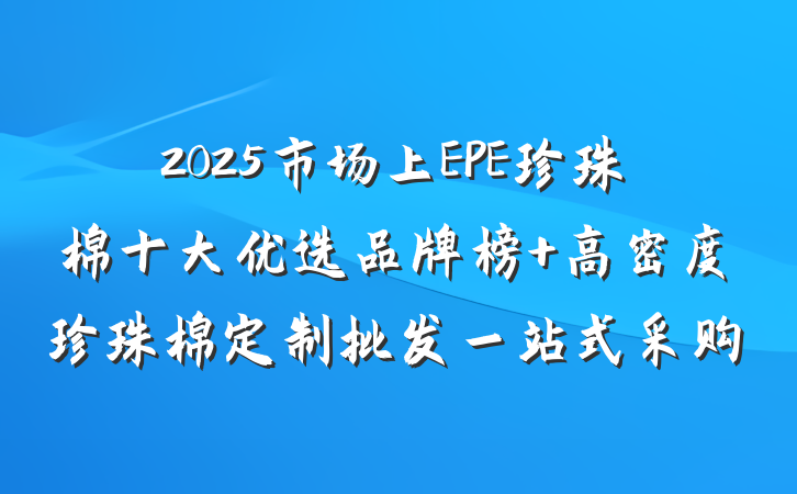 2025市场上EPE珍珠棉十大优选品牌榜 高密度珍珠棉定制批发一站式采购
