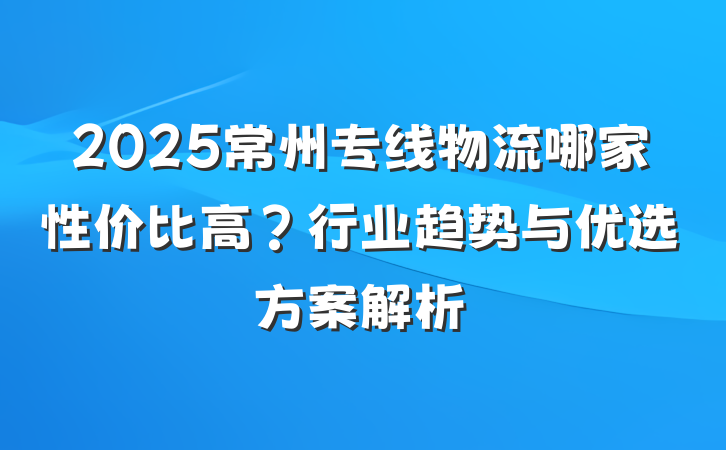 2025常州专线物流哪家性价比高?行业趋势与优选方案解析