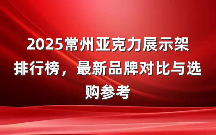 2025常州亚克力展示架排行榜，最新品牌对比与选购参考