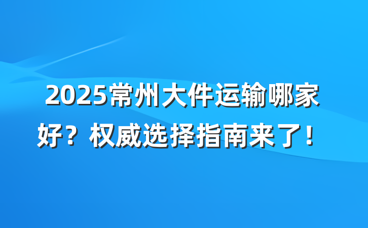 2025常州大件运输哪家好?权威选择指南来了!