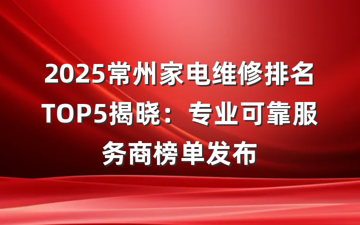 2025常州家电维修排名TOP5揭晓：专业可靠服务商榜单发布