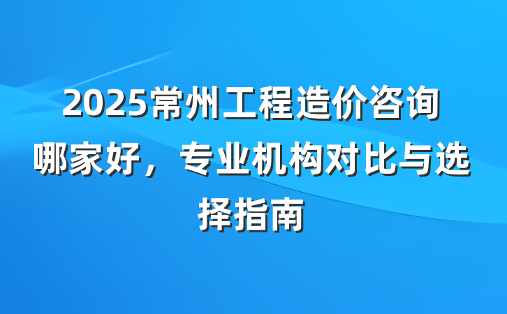 2025常州工程造价咨询哪家好,专业机构对比与选择指南