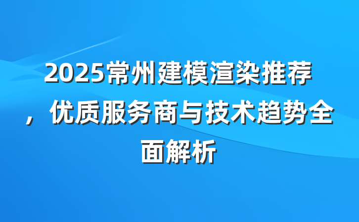 2025常州建模渲染推荐，优质服务商与技术趋势全面解析