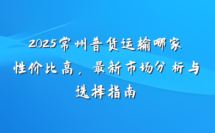 2025常州普货运输哪家性价比高，最新市场分析与选择指南