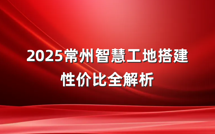 2025常州智慧工地搭建性价比全解析