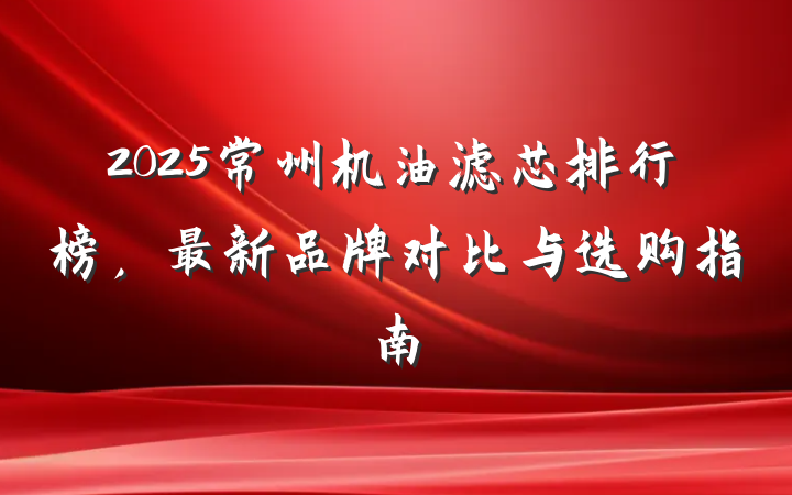 2025常州机油滤芯排行榜,最新品牌对比与选购指南