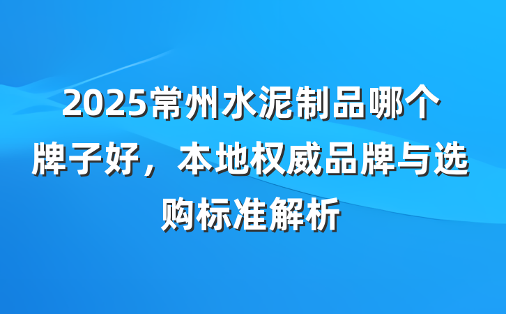 2025常州水泥制品哪个牌子好，本地权威品牌与选购标准解析