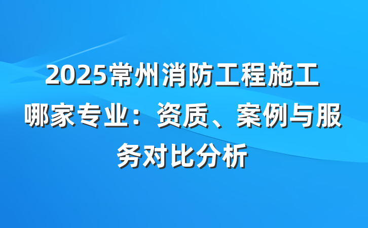 2025常州消防工程施工哪家专业：资质、案例与服务对比分析