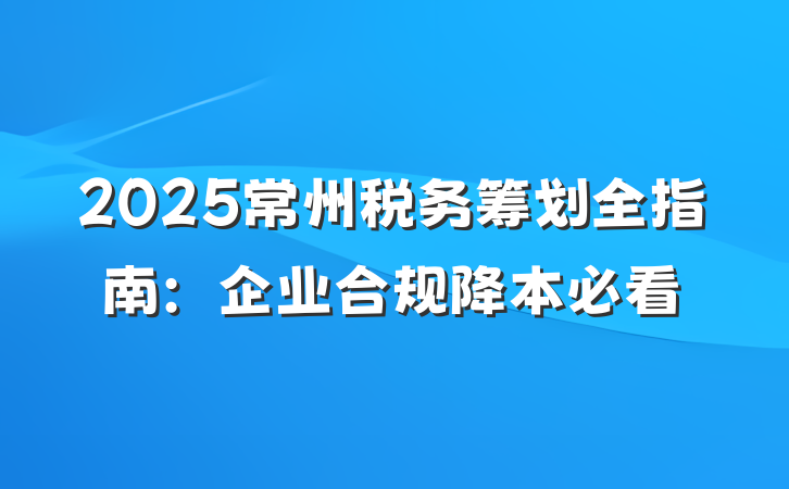 2025常州税务筹划全指南:企业合规降本必看
