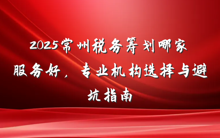 2025常州税务筹划哪家服务好，专业机构选择与避坑指南