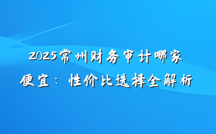 2025常州财务审计哪家便宜：性价比选择全解析