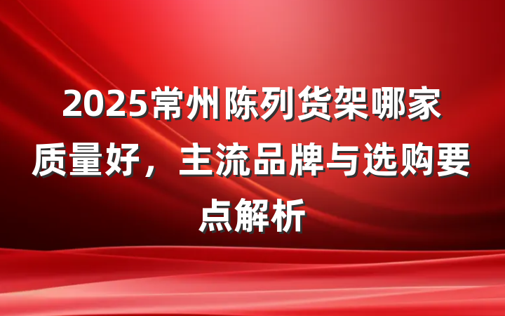 2025常州陈列货架哪家质量好，主流品牌与选购要点解析