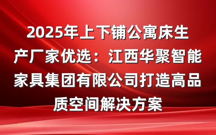 2025年上下铺公寓床生产厂家优选:江西华聚智能家具集团有限公司打造高品质空间解决方案