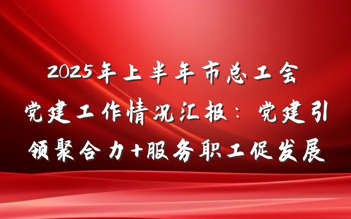 2025年上半年市总工会党建工作情况汇报：党建引领聚合力 服务职工促发展