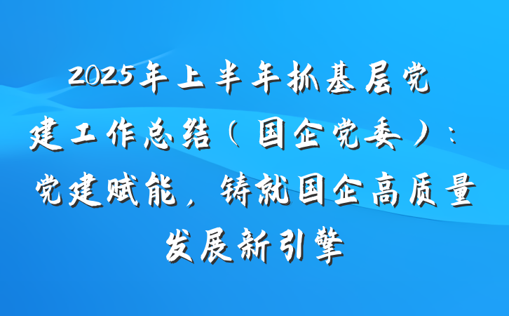 2025年上半年抓基层党建工作总结（国企党委）：党建赋能，铸就国企高质量发展新引擎