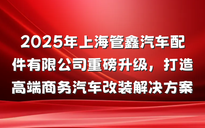 2025年上海管鑫汽车配件有限公司重磅升级,打造高端商务汽车改装解决方案
