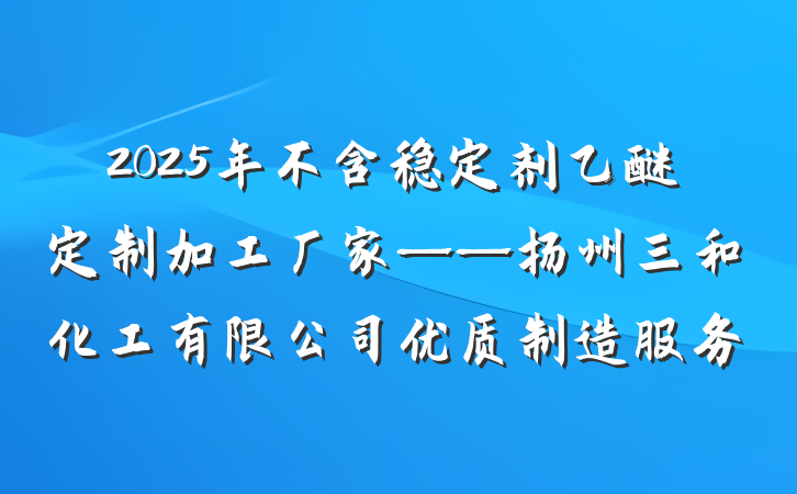 2025年不含稳定剂乙醚定制加工厂家——扬州三和化工有限公司优质制造服务
