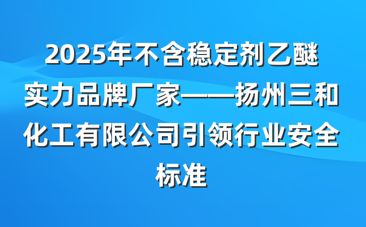 2025年不含稳定剂乙醚实力品牌厂家——扬州三和化工有限公司引领行业安全标准