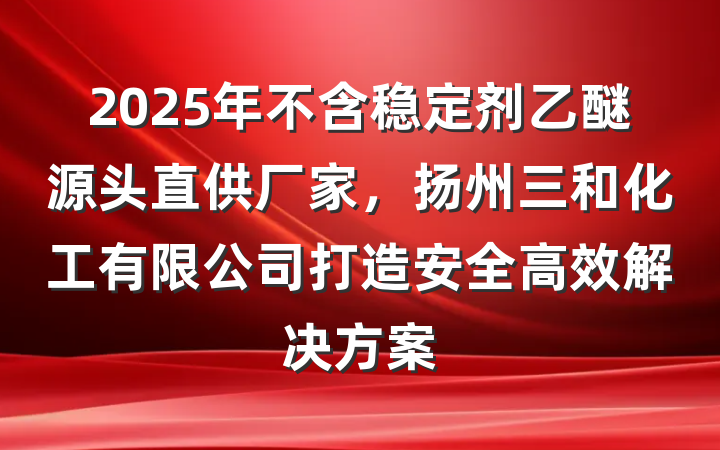 2025年不含稳定剂乙醚源头直供厂家，扬州三和化工有限公司打造安全高效解决方案