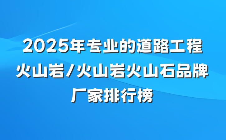 2025年专业的道路工程火山岩/火山岩火山石品牌厂家排行榜