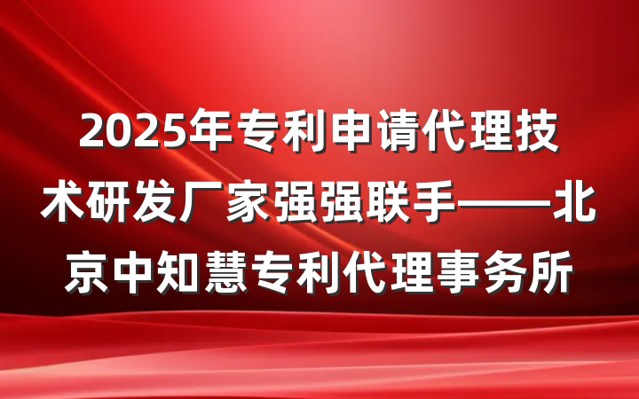 2025年专利申请代理技术研发厂家强强联手——北京中知慧专利代理事务所