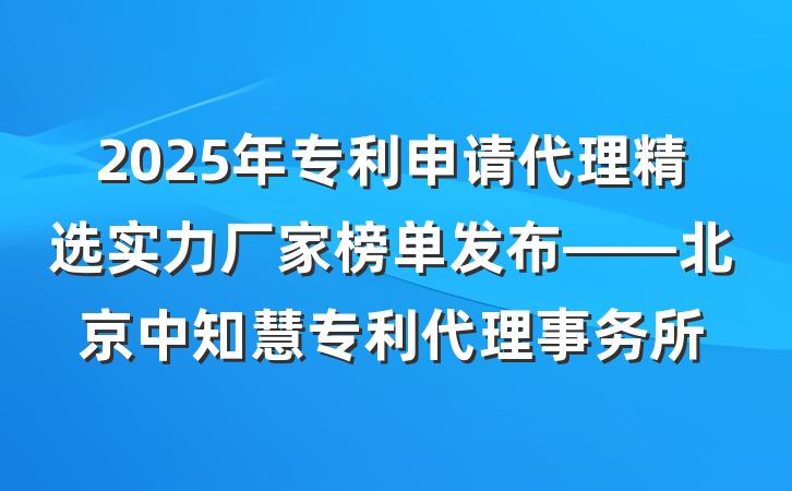 2025年专利申请代理精选实力厂家榜单发布——北京中知慧专利代理事务所