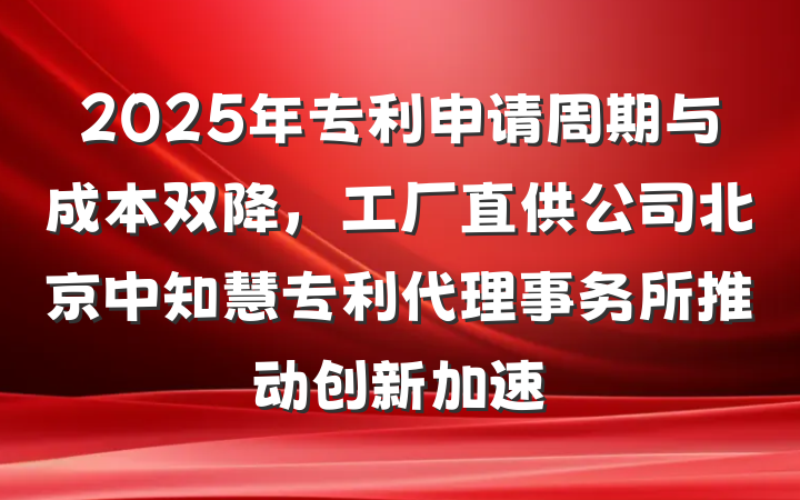 2025年专利申请周期与成本双降，工厂直供公司北京中知慧专利代理事务所推动创新加速
