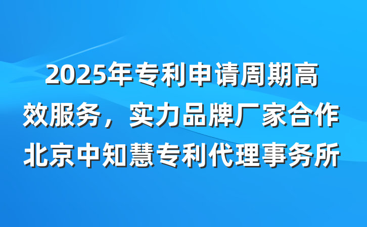 2025年专利申请周期高效服务，实力品牌厂家合作北京中知慧专利代理事务所