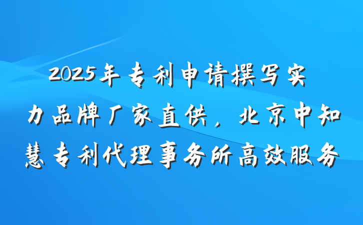 2025年专利申请撰写实力品牌厂家直供，北京中知慧专利代理事务所高效服务