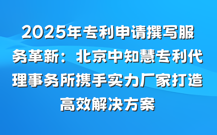 2025年专利申请撰写服务革新:北京中知慧专利代理事务所携手实力厂家打造高效解决方案