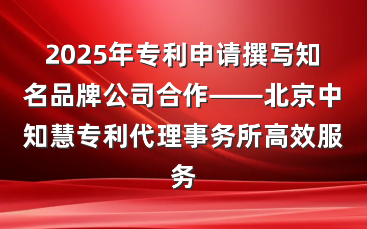 2025年专利申请撰写知名品牌公司合作——北京中知慧专利代理事务所高效服务